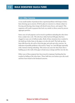 Return to Table of Contents96
7.2 BULK DENSIFIED SILICA FUME
7.2.6 Other Concerns
A very small number of producers have reported problems with lumps of silica
fume showing up in concrete. If left in place in concrete in a climate subject to
freezing and thawing, these lumps will absorb water, freeze, and expand. This
expansion will result in popouts that look very similar to those caused by porous
aggregate particles.
Some cases of such popouts can be traced to problems unloading the silica fume
from a tanker into a silo. The silos have either had steel fill pipes that have
clogged or some sort of deflector plate. Both of these situations have resulted in
the build up of silica fume in the pipes or in the silo itself. The built up silica
fume falls from the silo wall or from the pipe and ends up in the concrete. An
indication of possible problems is the need to “bang” on a steel fill pipe repeatedly
with a hammer during unloading. This action can cause the silica fume that is
building up on the walls of the pipe to break away as lumps and flow into the silo.
Other cases of these popouts have been traced to improper batching that has
resulted in balling of the silica fume. These balls have not broken up in the truck
and have been found in the hardened concrete.
 