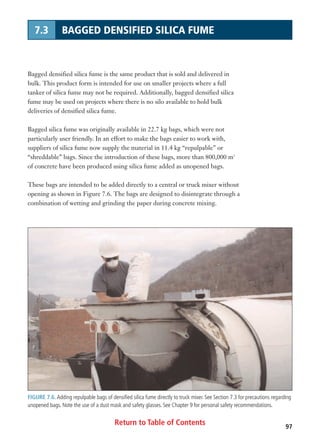 Return to Table of Contents 97
7.3 BAGGED DENSIFIED SILICA FUME
Bagged densified silica fume is the same product that is sold and delivered in
bulk. This product form is intended for use on smaller projects where a full
tanker of silica fume may not be required. Additionally, bagged densified silica
fume may be used on projects where there is no silo available to hold bulk
deliveries of densified silica fume.
Bagged silica fume was originally available in 22.7 kg bags, which were not
particularly user friendly. In an effort to make the bags easier to work with,
suppliers of silica fume now supply the material in 11.4 kg “repulpable” or
“shreddable” bags. Since the introduction of these bags, more than 800,000 m3
of concrete have been produced using silica fume added as unopened bags.
These bags are intended to be added directly to a central or truck mixer without
opening as shown in Figure 7.6. The bags are designed to disintegrate through a
combination of wetting and grinding the paper during concrete mixing.
FIGURE 7.6. Adding repulpable bags of densified silica fume directly to truck mixer. See Section 7.3 for precautions regarding
unopened bags. Note the use of a dust mask and safety glasses. See Chapter 9 for personal safety recommendations.
 