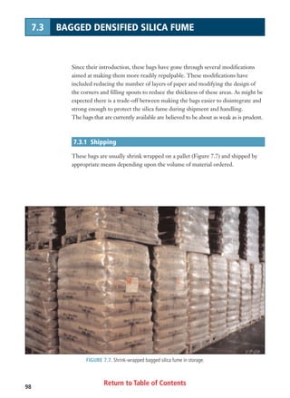 Return to Table of Contents98
7.3 BAGGED DENSIFIED SILICA FUME
Since their introduction, these bags have gone through several modifications
aimed at making them more readily repulpable. These modifications have
included reducing the number of layers of paper and modifying the design of
the corners and filling spouts to reduce the thickness of these areas. As might be
expected there is a trade-off between making the bags easier to disintegrate and
strong enough to protect the silica fume during shipment and handling.
The bags that are currently available are believed to be about as weak as is prudent.
7.3.1 Shipping
These bags are usually shrink wrapped on a pallet (Figure 7.7) and shipped by
appropriate means depending upon the volume of material ordered.
FIGURE 7.7. Shrink-wrapped bagged silica fume in storage.
 