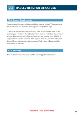 Return to Table of Contents 99
7.3 BAGGED DENSIFIED SILICA FUME
7.3.2 Storage Requirements
Store this material as any other cementitious material in bags. This means keep
the material dry and protected from physical damage to the bags.
There is no shelf life associated with silica fume in the densified form. If the
material gets wet there will not be a hydration reaction in the bags like portland
cement. However, the silica-fume agglomerates may become more difficult to
disperse when added to concrete. If the bags are damaged, it will be difficult or
impossible to verify that the correct amount of silica fume is being added per
cubic meter of concrete.
7.3.3 Unloading
Use whatever means is typically used for handling palletized materials.
 