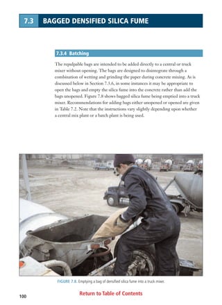 Return to Table of Contents100
7.3 BAGGED DENSIFIED SILICA FUME
7.3.4 Batching
The repulpable bags are intended to be added directly to a central or truck
mixer without opening. The bags are designed to disintegrate through a
combination of wetting and grinding the paper during concrete mixing. As is
discussed below in Section 7.3.6, in some instances it may be appropriate to
open the bags and empty the silica fume into the concrete rather than add the
bags unopened. Figure 7.8 shows bagged silica fume being emptied into a truck
mixer. Recommendations for adding bags either unopened or opened are given
in Table 7.2. Note that the instructions vary slightly depending upon whether
a central mix plant or a batch plant is being used.
FIGURE 7.8. Emptying a bag of densified silica fume into a truck mixer.
 