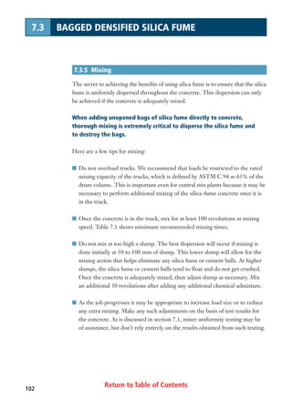 Return to Table of Contents102
7.3 BAGGED DENSIFIED SILICA FUME
7.3.5 Mixing
The secret to achieving the benefits of using silica fume is to ensure that the silica
fume is uniformly dispersed throughout the concrete. This dispersion can only
be achieved if the concrete is adequately mixed.
When adding unopened bags of silica fume directly to concrete,
thorough mixing is extremely critical to disperse the silica fume and
to destroy the bags.
Here are a few tips for mixing:
I Do not overload trucks. We recommend that loads be restricted to the rated
mixing capacity of the trucks, which is defined by ASTM C 94 as 63% of the
drum volume. This is important even for central mix plants because it may be
necessary to perform additional mixing of the silica-fume concrete once it is
in the truck.
I Once the concrete is in the truck, mix for at least 100 revolutions at mixing
speed. Table 7.1 shows minimum recommended mixing times.
I Do not mix at too high a slump. The best dispersion will occur if mixing is
done initially at 50 to 100 mm of slump. This lower slump will allow for the
mixing action that helps eliminate any silica fume or cement balls. At higher
slumps, the silica fume or cement balls tend to float and do not get crushed.
Once the concrete is adequately mixed, then adjust slump as necessary. Mix
an additional 30 revolutions after adding any additional chemical admixture.
I As the job progresses it may be appropriate to increase load size or to reduce
any extra mixing. Make any such adjustments on the basis of test results for
the concrete. As is discussed in section 7.1, mixer uniformity testing may be
of assistance, but don’t rely entirely on the results obtained from such testing.
 