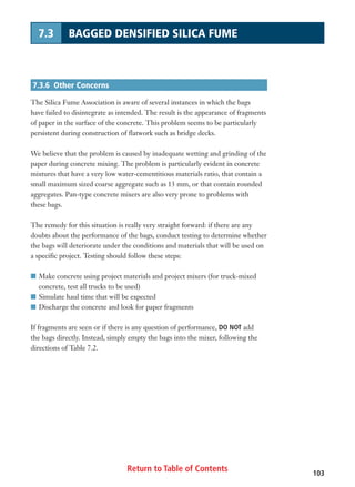 Return to Table of Contents 103
7.3 BAGGED DENSIFIED SILICA FUME
7.3.6 Other Concerns
The Silica Fume Association is aware of several instances in which the bags
have failed to disintegrate as intended. The result is the appearance of fragments
of paper in the surface of the concrete. This problem seems to be particularly
persistent during construction of flatwork such as bridge decks.
We believe that the problem is caused by inadequate wetting and grinding of the
paper during concrete mixing. The problem is particularly evident in concrete
mixtures that have a very low water-cementitious materials ratio, that contain a
small maximum sized coarse aggregate such as 13 mm, or that contain rounded
aggregates. Pan-type concrete mixers are also very prone to problems with
these bags.
The remedy for this situation is really very straight forward: if there are any
doubts about the performance of the bags, conduct testing to determine whether
the bags will deteriorate under the conditions and materials that will be used on
a specific project. Testing should follow these steps:
I Make concrete using project materials and project mixers (for truck-mixed
concrete, test all trucks to be used)
I Simulate haul time that will be expected
I Discharge the concrete and look for paper fragments
If fragments are seen or if there is any question of performance, DO NOT add
the bags directly. Instead, simply empty the bags into the mixer, following the
directions of Table 7.2.
 