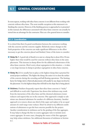Return to Table of Contents 107
8.1 GENERAL CONSIDERATIONS
In most aspects, working with silica-fume concrete is not different from working with
concrete without silica fume. The most notable exception to this statement is in
finishing the concrete. However, if the finishing process is approached as is presented
in this manual, the differences associated with silica-fume concrete can actually be
turned into an advantage for the contractor. Here are a few general items to consider:
8.1.1 Coordination
It is critical that there be good coordination between the contractor working
with the concrete and the concrete supplier. Relatively minor changes in the
fresh properties of the concrete can make significant differences in the effort
necessary to get the concrete placed and finished. Some of the items to consider:
I Slump, No. 1. A good rule of thumb is to start at a slump that is about 40 to 50 mm
higher than what would be used for concrete without silica fume in the same
placement. This increase in slump allows for the additional cohesiveness of the
silica-fume concrete. Don’t worry about segregation in this situation — it takes
a very large increase in slump to produce segregation in silica-fume concrete.
I Slump, No. 2. It is usually best to place at the highest slump that is practical for
actual project conditions. The higher the slump, the easier it is to close the surface
of the concrete during the screeding and bull floating operations. The limiting
factor for bridge deck or flatwork placements will usually be any slopes involved in
the placement. Use the highest slump that will hold on the slope that is being placed.
I Stickiness. Finishers frequently report that silica-fume concrete is “sticky”
and difficult to work with. Experience has shown that stickiness may result
from the interaction of the silica fume and the chemical admixtures (water
reducers and supers) that are in the concrete. One approach is simply to sub-
stitute one chemical admixture for another of a different chemistry. Another
approach is to remove about one-third of the super and replace it by an equal
amount of a mid-range water reducer. Don’t be afraid to try different combi-
nations of admixtures to get the best concrete possible for the project.
Another consideration in stickiness can be the grading of the fine aggregate.
It may help to change the fine-to-coarse aggregate ratio to include more
coarse aggregate. In some cases, changing the source of the fine aggregate
may help reduce stickiness. See additional discussion of stickiness in Section
6.5.
 