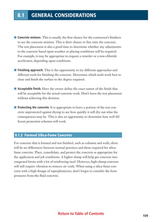 Return to Table of Contents 109
8.1 GENERAL CONSIDERATIONS
I Concrete mixture. This is usually the first chance for the contractor’s finishers
to see the concrete mixture. This is their chance to fine tune the concrete.
The test placement is also a good time to determine whether any adjustments
to the concrete based upon weather or placing conditions will be required.
For example, it may be appropriate to request a retarder or a non-chloride
accelerator, depending upon conditions.
I Finishing approach. This is the opportunity to try different approaches and
different tools for finishing the concrete. Determine which tools work best to
close and finish the surface to the degree required.
I Acceptable finish. Have the owner define the exact nature of the finish that
will be acceptable for the actual concrete work. Don’t leave the test placement
without achieving this decision.
I Protecting the concrete. It is appropriate to leave a portion of the test con-
crete unprotected against drying to see how quickly it will dry out what the
consequences may be. This is also an opportunity to determine how well dif-
ferent protection schemes will work.
8.1.3 Formed Silica-Fume Concrete
For concrete that is formed and not finished, such as columns and walls, there
will be no differences between normal practices and those required for silica-
fume concrete. Place, consolidate, and protect the concrete as appropriate for
the application and job conditions. A higher slump will help get concrete into
congested forms with a lot of reinforcing steel. However, high-slump concrete
will still require vibration to remove air voids. When using a silica-fume con-
crete with a high dosage of superplasticizer, don’t forget to consider the form
pressures from the fluid concrete.
 