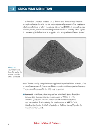 2
1.1 SILICA FUME DEFINITION
The American Concrete Institute (ACI) defines silica fume as “very fine non-
crystalline silica produced in electric arc furnaces as a by-product of the production
of elemental silicon or alloys containing silicon” (ACI 116R). It is usually a gray
colored powder, somewhat similar to portland cement or some fly ashes. Figure
1.1 shows a typical silica fume as it appears after being collected from a furnace.
FIGURE 1.1.
As-produced silica
fume.This is what the
material looks like
after it is collected.
Silica fume is usually categorized as a supplementary cementitious material. This
term refers to materials that are used in concrete in addition to portland cement.
These materials can exhibit the following properties:
I Pozzolanic — will not gain strength when mixed with water. Examples
include silica fume meeting the requirements of ASTM C 1240,
Standard Specification for Silica Fume Used in Cementitious Mixtures,
and low-calcium fly ash meeting the requirements of ASTM C 618,
Standard Specification for Coal Ash and Raw or Calcined Natural Pozzolan for
Use in Concrete, Class F.
Return to Table of Contents
 