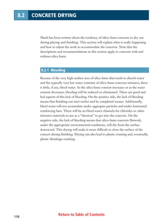 Return to Table of Contents110
8.2 CONCRETE DRYING
Much has been written about the tendency of silica-fume concrete to dry out
during placing and finishing. This section will explain what is really happening
and how to adjust the work to accommodate the concrete. Note that the
descriptions and recommendations in this section apply to concrete with and
without silica fume.
8.2.1 Bleeding
Because of the very high surface area of silica fume that tends to absorb water
and the typically very low water contents of silica-fume concrete mixtures, there
is little, if any, bleed water. As the silica fume content increases or as the water
content decreases, bleeding will be reduced or eliminated. There are good and
bad aspects of this lack of bleeding. On the positive side, the lack of bleeding
means that finishing can start earlier and be completed sooner. Additionally,
bleed water will not accumulate under aggregate particles and under horizontal
reinforcing bars. There will be no bleed water channels for chlorides or other
intrusive materials to use as a “shortcut” to get into the concrete. On the
negative side, the lack of bleeding means that silica-fume concrete flatwork,
under the appropriate environmental conditions, will dry from the surface
downward. This drying will make it more difficult to close the surface of the
concert during finishing. Drying can also lead to plastic crusting and, eventually,
plastic shrinkage cracking.
 