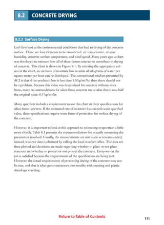 Return to Table of Contents 111
8.2 CONCRETE DRYING
8.2.2 Surface Drying
Let’s first look at the environmental conditions that lead to drying of the concrete
surface. There are four elements to be considered: air temperature, relative
humidity, concrete surface temperature, and wind speed. Many years ago, a chart
was developed to estimate how all of these factors interact to contribute to drying
of concrete. This chart is shown in Figure 8.1. By entering the appropriate val-
ues in the chart, an estimate of moisture loss in units of kilograms of water per
square meter per hour can be developed. The conventional wisdom presented by
ACI is that if the predicted loss is less than 1.0 kg/m2
/hr, then there should not
be a problem. Because this value was determined for concrete without silica
fume, many recommendations for silica-fume concrete use a value that is one-half
the original value: 0.5 kg/m2
/hr.
Many specifiers include a requirement to use this chart in their specifications for
silica-fume concrete. If the estimated rate of moisture loss exceeds some specified
value, these specifications require some form of protection for surface drying of
the concrete.
However, it is important to look at this approach to estimating evaporation a little
more closely. Table 8.1 presents the recommendations for actually measuring the
parameters involved. Usually, the measurements are not made as recommended;
instead, weather data is obtained by calling the local weather office. The data are
then plotted and decisions are made regarding whether to place or not place
concrete and whether to protect or not protect the concrete. Everyone on the
job is satisfied because the requirements of the specification are being met.
However, the actual requirements of preventing drying of the concrete may not
be met, and that is what gets contractors into trouble with crusting and plastic
shrinkage cracking.
 