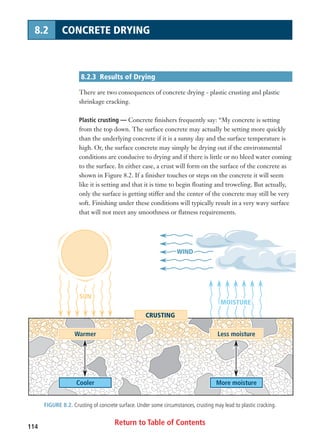 Return to Table of Contents114
8.2 CONCRETE DRYING
8.2.3 Results of Drying
There are two consequences of concrete drying - plastic crusting and plastic
shrinkage cracking.
Plastic crusting — Concrete finishers frequently say: “My concrete is setting
from the top down. The surface concrete may actually be setting more quickly
than the underlying concrete if it is a sunny day and the surface temperature is
high. Or, the surface concrete may simply be drying out if the environmental
conditions are conducive to drying and if there is little or no bleed water coming
to the surface. In either case, a crust will form on the surface of the concrete as
shown in Figure 8.2. If a finisher touches or steps on the concrete it will seem
like it is setting and that it is time to begin floating and troweling. But actually,
only the surface is getting stiffer and the center of the concrete may still be very
soft. Finishing under these conditions will typically result in a very wavy surface
that will not meet any smoothness or flatness requirements.
FIGURE 8.2. Crusting of concrete surface. Under some circumstances, crusting may lead to plastic cracking.
More moisture
Less moisture
CRUSTING
MOISTUREMOISTURE
WINDWIND
SUNSUN
MOISTURE
WIND
SUN
Cooler
Warmer
 