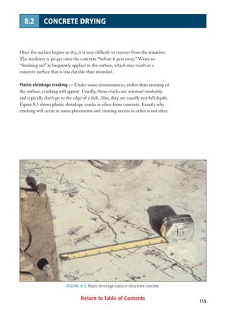 Return to Table of Contents 115
8.2 CONCRETE DRYING
Once the surface begins to dry, it is very difficult to recover from the situation.
The tendency is go get onto the concrete “before it gets away.” Water or
“finishing aid” is frequently applied to the surface, which may result in a
concrete surface that is less durable than intended.
Plastic shrinkage cracking — Under some circumstances, rather than crusting of
the surface, cracking will appear. Usually, these cracks are oriented randomly
and typically don’t go to the edge of a slab. Also, they are usually not full depth.
Figure 8.3 shows plastic shrinkage cracks in silica-fume concrete. Exactly why
cracking will occur in some placements and crusting occurs in other is not clear.
FIGURE 8.3. Plastic shrinkage cracks in silica-fume concrete.
 
