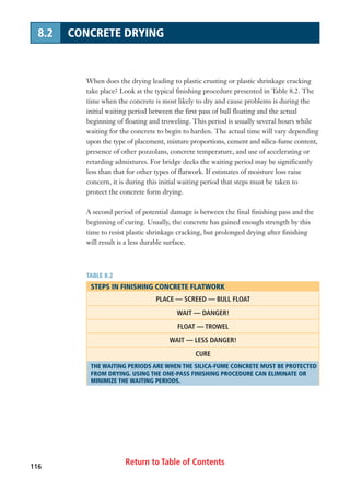 Return to Table of Contents116
8.2 CONCRETE DRYING
When does the drying leading to plastic crusting or plastic shrinkage cracking
take place? Look at the typical finishing procedure presented in Table 8.2. The
time when the concrete is most likely to dry and cause problems is during the
initial waiting period between the first pass of bull floating and the actual
beginning of floating and troweling. This period is usually several hours while
waiting for the concrete to begin to harden. The actual time will vary depending
upon the type of placement, mixture proportions, cement and silica-fume content,
presence of other pozzolans, concrete temperature, and use of accelerating or
retarding admixtures. For bridge decks the waiting period may be significantly
less than that for other types of flatwork. If estimates of moisture loss raise
concern, it is during this initial waiting period that steps must be taken to
protect the concrete form drying.
A second period of potential damage is between the final finishing pass and the
beginning of curing. Usually, the concrete has gained enough strength by this
time to resist plastic shrinkage cracking, but prolonged drying after finishing
will result is a less durable surface.
TABLE 8.2
STEPS IN FINISHING CONCRETE FLATWORK
PLACE — SCREED — BULL FLOAT
WAIT — DANGER!
FLOAT — TROWEL
WAIT — LESS DANGER!
CURE
THE WAITING PERIODS ARE WHEN THE SILICA-FUME CONCRETE MUST BE PROTECTED
FROM DRYING. USING THE ONE-PASS FINISHING PROCEDURE CAN ELIMINATE OR
MINIMIZE THE WAITING PERIODS.
 