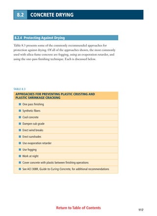 Return to Table of Contents 117
8.2 CONCRETE DRYING
8.2.4 Protecting Against Drying
Table 8.3 presents some of the commonly recommended approaches for
protection against drying. Of all of the approaches shown, the most commonly
used with silica-fume concrete are fogging, using an evaporation retarder, and
using the one-pass finishing technique. Each is discussed below.
TABLE 8.3
APPROACHES FOR PREVENTING PLASTIC CRUSTING AND
PLASTIC SHRINKAGE CRACKING
I One pass finishing
I Synthetic fibers
I Cool concrete
I Dampen sub grade
I Erect wind breaks
I Erect sunshades
I Use evaporation retarder
I Use fogging
I Work at night
I Cover concrete with plastic between finishing operations
I See ACI 308R, Guide to Curing Concrete, for additional recommendations
 