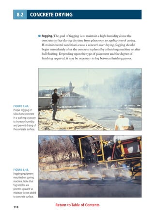 Return to Table of Contents118
8.2 CONCRETE DRYING
FIGURE 8.4A.
Proper fogging of
silica-fume concrete
in a parking structure
to increase humidity
and prevent drying of
the concrete surface.
FIGURE 8.4B.
Fogging equipment
mounted on paving
machine. Note that
fog nozzles are
pointed upward so
moisture is not added
to concrete surface.
I Fogging. The goal of fogging is to maintain a high humidity above the
concrete surface during the time from placement to application of curing.
If environmental conditions cause a concern over drying, fogging should
begin immediately after the concrete is placed by a finishing machine or after
bull floating. Depending upon the type of placement and the degree of
finishing required, it may be necessary to fog between finishing passes.
 