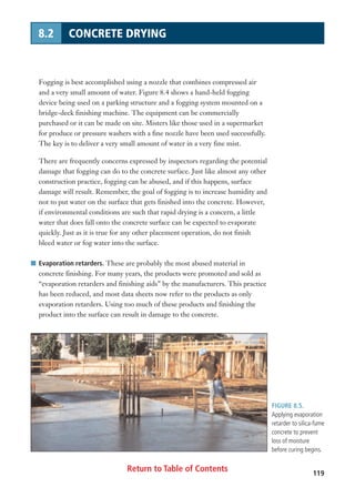 Return to Table of Contents 119
8.2 CONCRETE DRYING
Fogging is best accomplished using a nozzle that combines compressed air
and a very small amount of water. Figure 8.4 shows a hand-held fogging
device being used on a parking structure and a fogging system mounted on a
bridge-deck finishing machine. The equipment can be commercially
purchased or it can be made on site. Misters like those used in a supermarket
for produce or pressure washers with a fine nozzle have been used successfully.
The key is to deliver a very small amount of water in a very fine mist.
There are frequently concerns expressed by inspectors regarding the potential
damage that fogging can do to the concrete surface. Just like almost any other
construction practice, fogging can be abused, and if this happens, surface
damage will result. Remember, the goal of fogging is to increase humidity and
not to put water on the surface that gets finished into the concrete. However,
if environmental conditions are such that rapid drying is a concern, a little
water that does fall onto the concrete surface can be expected to evaporate
quickly. Just as it is true for any other placement operation, do not finish
bleed water or fog water into the surface.
I Evaporation retarders. These are probably the most abused material in
concrete finishing. For many years, the products were promoted and sold as
“evaporation retarders and finishing aids” by the manufacturers. This practice
has been reduced, and most data sheets now refer to the products as only
evaporation retarders. Using too much of these products and finishing the
product into the surface can result in damage to the concrete.
FIGURE 8.5.
Applying evaporation
retarder to silica-fume
concrete to prevent
loss of moisture
before curing begins.
 