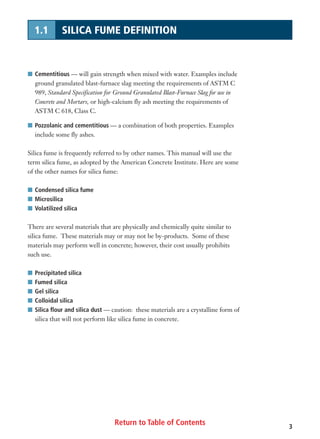 Return to Table of Contents 3
1.1 SILICA FUME DEFINITION
I Cementitious — will gain strength when mixed with water. Examples include
ground granulated blast-furnace slag meeting the requirements of ASTM C
989, Standard Specification for Ground Granulated Blast-Furnace Slag for use in
Concrete and Mortars, or high-calcium fly ash meeting the requirements of
ASTM C 618, Class C.
I Pozzolanic and cementitious — a combination of both properties. Examples
include some fly ashes.
Silica fume is frequently referred to by other names. This manual will use the
term silica fume, as adopted by the American Concrete Institute. Here are some
of the other names for silica fume:
I Condensed silica fume
I Microsilica
I Volatilized silica
There are several materials that are physically and chemically quite similar to
silica fume. These materials may or may not be by-products. Some of these
materials may perform well in concrete; however, their cost usually prohibits
such use.
I Precipitated silica
I Fumed silica
I Gel silica
I Colloidal silica
I Silica flour and silica dust — caution: these materials are a crystalline form of
silica that will not perform like silica fume in concrete.
 