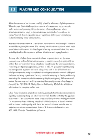Return to Table of Contents 121
8.3 PLACING AND CONSOLIDATING
Silica-fume concrete has been successfully placed by all means of placing concrete.
These include direct discharge from mixer trucks, crane and bucket, tremie
under water, and pumping. Given the nature of the applications where
silica-fume concrete tends to be used, the vast majority has been placed by
pump. Overall, do not expect to see any significant differences when placing
and consolidating silica-fume concrete.
As noted earlier in Section 8.1, it is always easier to work with as high a slump as
practical for a given placement. Use a slump for silica-fume concrete based upon
actual job conditions and not based upon arbitrary recommendations that were
probably developed for concrete without silica fume and superplasticizer.
Because a lot of silica-fume concrete is placed by pump, there are the usual
concerns over air loss. Silica-fume concrete is no more or no less susceptible to
air loss than any concrete without silica fume placed under the same circumstances.
Following good pumping practices, air loss of 1 to 2% going through the pump
can be expected. If greater air loss is being seen, look at the procedures and
configuration of the pump boom before blaming the concrete mixture. If higher
air losses are being experienced, be very careful attempting to fix the problem by
increasing the air content of the concrete going into the pump. What may work
on one day may not work well the next day if the configuration of the boom is
changed. See ACI 304.2R, Placing Concrete by Pumping Methods, for additional
information on pumping and air loss.
Silica-fume concrete is a very fluid material, particularly if the recommendations
regarding increasing slump are followed. However, don’t be fooled by the apparent
workability — this concrete still needs to be adequately vibrated during placement.
Do not assume that a vibratory screed will vibrate concrete in deeper sections
such as beams cast integrally with slabs. An internal vibrator must be used in
accordance with recommendations from ACI. For more information, see
ACI 309R, Guide for Consolidation of Concrete.
 