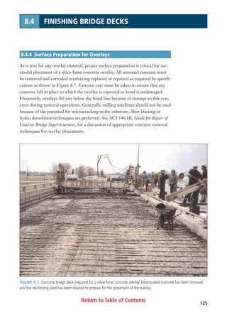 Return to Table of Contents 125
8.4 FINISHING BRIDGE DECKS
8.4.4 Surface Preparation for Overlays
As is true for any overlay material, proper surface preparation is critical for suc-
cessful placement of a silica-fume concrete overlay. All unsound concrete must
be removed and corroded reinforcing replaced or repaired as required by specifi-
cations as shown in Figure 8.7. Extreme care must be taken to ensure that any
concrete left in place to which the overlay is expected to bond is undamaged.
Frequently, overlays fail just below the bond line because of damage to this con-
crete during removal operations. Generally, milling machines should not be used
because of the potential for microcracking in the substrate. Shot blasting or
hydro demolition techniques are preferred. See ACI 546.1R, Guide for Repair of
Concrete Bridge Superstructures, for a discussion of appropriate concrete removal
techniques for overlay placements.
FIGURE 8.7. Concrete bridge deck prepared for a silica-fume concrete overlay. Deteriorated concrete has been removed
and the reinforcing steel has been cleaned to prepare for the placement of the overlay.
 