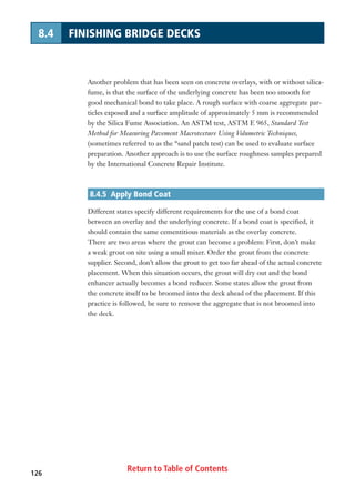 Return to Table of Contents126
8.4 FINISHING BRIDGE DECKS
Another problem that has been seen on concrete overlays, with or without silica-
fume, is that the surface of the underlying concrete has been too smooth for
good mechanical bond to take place. A rough surface with coarse aggregate par-
ticles exposed and a surface amplitude of approximately 5 mm is recommended
by the Silica Fume Association. An ASTM test, ASTM E 965, Standard Test
Method for Measuring Pavement Macrotexture Using Volumetric Techniques,
(sometimes referred to as the “sand patch test) can be used to evaluate surface
preparation. Another approach is to use the surface roughness samples prepared
by the International Concrete Repair Institute.
8.4.5 Apply Bond Coat
Different states specify different requirements for the use of a bond coat
between an overlay and the underlying concrete. If a bond coat is specified, it
should contain the same cementitious materials as the overlay concrete.
There are two areas where the grout can become a problem: First, don’t make
a weak grout on site using a small mixer. Order the grout from the concrete
supplier. Second, don’t allow the grout to get too far ahead of the actual concrete
placement. When this situation occurs, the grout will dry out and the bond
enhancer actually becomes a bond reducer. Some states allow the grout from
the concrete itself to be broomed into the deck ahead of the placement. If this
practice is followed, be sure to remove the aggregate that is not broomed into
the deck.
 