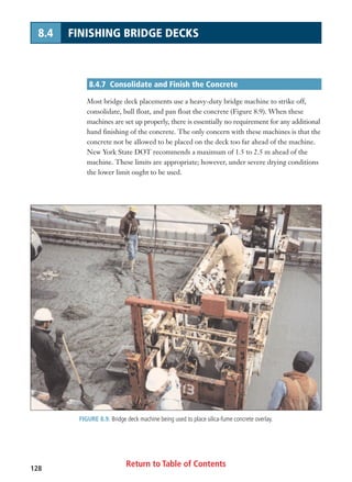 Return to Table of Contents128
8.4 FINISHING BRIDGE DECKS
8.4.7 Consolidate and Finish the Concrete
Most bridge deck placements use a heavy-duty bridge machine to strike off,
consolidate, bull float, and pan float the concrete (Figure 8.9). When these
machines are set up properly, there is essentially no requirement for any additional
hand finishing of the concrete. The only concern with these machines is that the
concrete not be allowed to be placed on the deck too far ahead of the machine.
New York State DOT recommends a maximum of 1.5 to 2.5 m ahead of the
machine. These limits are appropriate; however, under severe drying conditions
the lower limit ought to be used.
FIGURE 8.9. Bridge deck machine being used to place silica-fume concrete overlay.
 