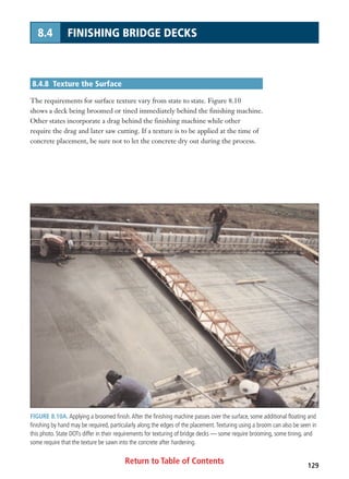Return to Table of Contents 129
8.4 FINISHING BRIDGE DECKS
8.4.8 Texture the Surface
The requirements for surface texture vary from state to state. Figure 8.10
shows a deck being broomed or tined immediately behind the finishing machine.
Other states incorporate a drag behind the finishing machine while other
require the drag and later saw cutting. If a texture is to be applied at the time of
concrete placement, be sure not to let the concrete dry out during the process.
FIGURE 8.10A. Applying a broomed finish.After the finishing machine passes over the surface, some additional floating and
finishing by hand may be required, particularly along the edges of the placement.Texturing using a broom can also be seen in
this photo. State DOTs differ in their requirements for texturing of bridge decks — some require brooming, some tining, and
some require that the texture be sawn into the concrete after hardening.
 