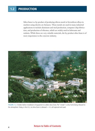 Return to Table of Contents4
1.2 PRODUCTION
Silica fume is a by-product of producing silicon metal or ferrosilicon alloys in
smelters using electric arc furnaces. These metals are used in many industrial
applications to include aluminum and steel production, computer chip fabrica-
tion, and production of silicones, which are widely used in lubricants and
sealants. While these are very valuable materials, the by-product silica fume is of
more importance to the concrete industry.
FIGURE 1.2. Smelter before installation of equipment to collect silica fume.The “smoke” is silica fume being released to
the atmosphere.Today, in the U.S., no silica fume is released — it is all captured and used.
 