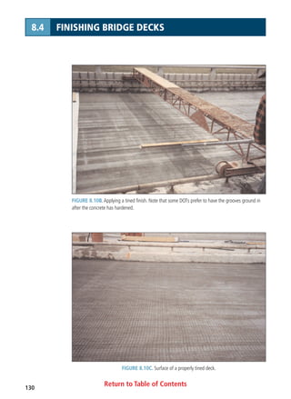 Return to Table of Contents130
8.4 FINISHING BRIDGE DECKS
FIGURE 8.10B. Applying a tined finish. Note that some DOTs prefer to have the grooves ground in
after the concrete has hardened.
FIGURE 8.10C. Surface of a properly tined deck.
 