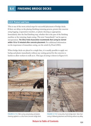 Return to Table of Contents 131
8.4 FINISHING BRIDGE DECKS
FIGURE 8.11A. Wet curing using burlap and plastic
sheeting applied to a silica-fume concrete bridge deck.
FIGURE 8.11B. Curing silica fume bridge deck. Note that
curing is following placement and finishing without any delay.
8.4.9 Protect and Cure
This is one of the most critical steps for successful placement of bridge decks.
If there are delays in the placing-finishing-texturing process, protect the concrete
using fogging, evaporation retarders, or plastic sheeting as appropriate.
Immediately after the final finishing step, whether this is the pass of the finishing
machine or the texturing, begin curing. The term “immediately” can be open to
interpretation. The Silica Fume Association recommends that curing be started
within 10 to 15 minuted after concrete placement. For additional information
on the importance of immediate curing, see the article by Praul (2001).
When bridge decks are placed in a single lane, it is usually possible to apply wet
burlap and plastic immediately without any waiting period for the concrete to
harden to allow workers to walk on it. This type of curing is shown in Figure 8.11.
 