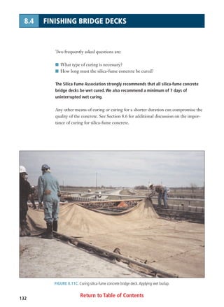 Return to Table of Contents132
8.4 FINISHING BRIDGE DECKS
FIGURE 8.11C. Curing silica-fume concrete bridge deck.Applying wet burlap.
Two frequently asked questions are:
I What type of curing is necessary?
I How long must the silica-fume concrete be cured?
The Silica Fume Association strongly recommends that all silica-fume concrete
bridge decks be wet cured. We also recommend a minimum of 7 days of
uninterrupted wet curing.
Any other means of curing or curing for a shorter duration can compromise the
quality of the concrete. See Section 8.6 for additional discussion on the impor-
tance of curing for silica-fume concrete.
 