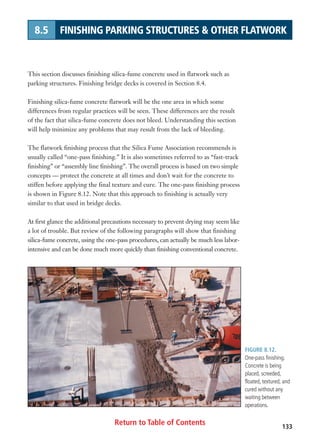 Return to Table of Contents 133
8.5 FINISHING PARKING STRUCTURES  OTHER FLATWORK
FIGURE 8.12.
One-pass finishing.
Concrete is being
placed, screeded,
floated, textured, and
cured without any
waiting between
operations.
This section discusses finishing silica-fume concrete used in flatwork such as
parking structures. Finishing bridge decks is covered in Section 8.4.
Finishing silica-fume concrete flatwork will be the one area in which some
differences from regular practices will be seen. These differences are the result
of the fact that silica-fume concrete does not bleed. Understanding this section
will help minimize any problems that may result from the lack of bleeding.
The flatwork finishing process that the Silica Fume Association recommends is
usually called “one-pass finishing.” It is also sometimes referred to as “fast-track
finishing” or “assembly line finishing”. The overall process is based on two simple
concepts — protect the concrete at all times and don’t wait for the concrete to
stiffen before applying the final texture and cure. The one-pass finishing process
is shown in Figure 8.12. Note that this approach to finishing is actually very
similar to that used in bridge decks.
At first glance the additional precautions necessary to prevent drying may seem like
a lot of trouble. But review of the following paragraphs will show that finishing
silica-fume concrete, using the one-pass procedures, can actually be much less labor-
intensive and can be done much more quickly than finishing conventional concrete.
 