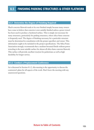 Return to Table of Contents 135
8.5 FINISHING PARKING STRUCTURES  OTHER FLATWORK
8.5.1 Determine the Degree of Finishing Required
Much concrete flatwork tends to be over finished simply because many owners
have come to believe that concrete is not suitably finished unless a power trowel
has been used to produce a hardened surface. This is simply not necessary for
many structures, particularly for parking structures, where silica-fume concrete
is frequently used. The degree of finishing necessary for a particular structure
must be determined in consultation with the project specifiers and owner. This
information ought to be included in the project specifications. The Silica Fume
Association strongly recommends that a medium broomed finish without power
troweling is the most suitable surface for almost all silica-fume concrete flatwork.
This surface will provide excellent traction for pedestrians as well as high
durability for longer service.
8.5.2 Conduct a Preplacement Conference
As is discussed in Section 8.1.2, this meeting is the opportunity to discuss the
contractor’s plans for all aspects of the work. Don’t leave the meeting with any
unanswered questions.
 