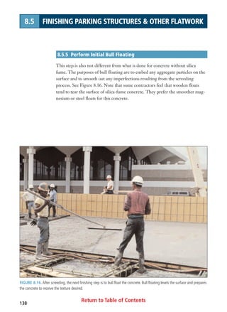 Return to Table of Contents138
8.5 FINISHING PARKING STRUCTURES  OTHER FLATWORK
8.5.5 Perform Initial Bull Floating
This step is also not different from what is done for concrete without silica
fume. The purposes of bull floating are to embed any aggregate particles on the
surface and to smooth out any imperfections resulting from the screeding
process. See Figure 8.16. Note that some contractors feel that wooden floats
tend to tear the surface of silica-fume concrete. They prefer the smoother mag-
nesium or steel floats for this concrete.
FIGURE 8.16. After screeding, the next finishing step is to bull float the concrete. Bull floating levels the surface and prepares
the concrete to receive the texture desired.
 