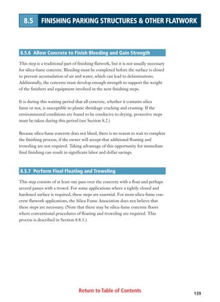 Return to Table of Contents 139
8.5 FINISHING PARKING STRUCTURES  OTHER FLATWORK
8.5.6 Allow Concrete to Finish Bleeding and Gain Strength
This step is a traditional part of finishing flatwork, but it is not usually necessary
for silica-fume concrete. Bleeding must be completed before the surface is closed
to prevent accumulation of air and water, which can lead to delaminations.
Additionally, the concrete must develop enough strength to support the weight
of the finishers and equipment involved in the next finishing steps.
It is during this waiting period that all concrete, whether it contains silica
fume or not, is susceptible to plastic shrinkage cracking and crusting. If the
environmental conditions are found to be conducive to drying, protective steps
must be taken during this period (see Section 8.2.)
Because silica-fume concrete does not bleed, there is no reason to wait to complete
the finishing process, if the owner will accept that additional floating and
troweling are not required. Taking advantage of this opportunity for immediate
final finishing can result in significant labor and dollar savings.
8.5.7 Perform Final Floating and Troweling
This step consists of at least one pass over the concrete with a float and perhaps
several passes with a trowel. For some applications where a tightly closed and
hardened surface is required, these steps are essential. For most silica-fume con-
crete flatwork applications, the Silica Fume Association does not believe that
these steps are necessary. (Note that there may be silica-fume concrete floors
where conventional procedures of floating and troweling are required. This
process is described in Section 8.8.3.)
 