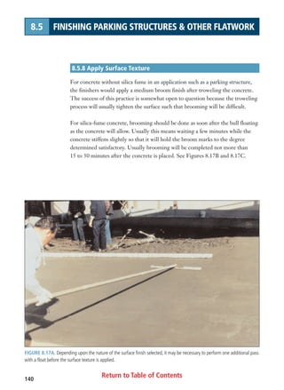 Return to Table of Contents140
8.5 FINISHING PARKING STRUCTURES  OTHER FLATWORK
8.5.8 Apply Surface Texture
For concrete without silica fume in an application such as a parking structure,
the finishers would apply a medium broom finish after troweling the concrete.
The success of this practice is somewhat open to question because the troweling
process will usually tighten the surface such that brooming will be difficult.
For silica-fume concrete, brooming should be done as soon after the bull floating
as the concrete will allow. Usually this means waiting a few minutes while the
concrete stiffens slightly so that it will hold the broom marks to the degree
determined satisfactory. Usually brooming will be completed not more than
15 to 30 minutes after the concrete is placed. See Figures 8.17B and 8.17C.
FIGURE 8.17A. Depending upon the nature of the surface finish selected, it may be necessary to perform one additional pass
with a float before the surface texture is applied.
 