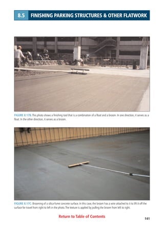Return to Table of Contents 141
8.5 FINISHING PARKING STRUCTURES  OTHER FLATWORK
FIGURE 8.17B. This photo shows a finishing tool that is a combination of a float and a broom. In one direction, it serves as a
float. In the other direction, it serves as a broom.
FIGURE 8.17C. Brooming of a silica-fume concrete surface. In this case, the broom has a wire attached to it to lift it off the
surface for travel from right to left in the photo.The texture is applied by pulling the broom from left to right.
 