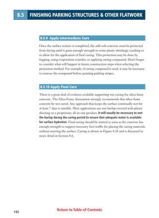 Return to Table of Contents142
8.5 FINISHING PARKING STRUCTURES  OTHER FLATWORK
8.5.9 Apply Intermediate Cure
Once the surface texture is completed, the still-soft concrete must be protected
from drying until it gains enough strength to resist plastic shrinkage cracking or
to allow for the application of final curing. This protection may be done by
fogging, using evaporation retarder, or applying curing compound. Don’t forget
to consider what will happen in future construction steps when selecting the
protection method. For example, if curing compound is used, it may be necessary
to remove the compound before painting parking stripes.
8.5.10 Apply Final Cure
There is a great deal of evidence available supporting wet curing for silica-fume
concrete. The Silica Fume Association strongly recommends that silica-fume
concrete be wet cured. Any approach that keeps the surface continually wet for
at least 7 days is suitable. Most applications use wet burlap covered with plastic
sheeting or a proprietary all-in-one product. It will usually be necessary to wet
the burlap during the curing period to ensure that adequate water is available
for surface hydration. Final curing should be started as soon as the concrete has
enough strength to support necessary foot traffic for placing the curing materials
without marring the surface. Curing is shown in Figure 8.18 and is discussed in
more detail in Section 8.6.
 