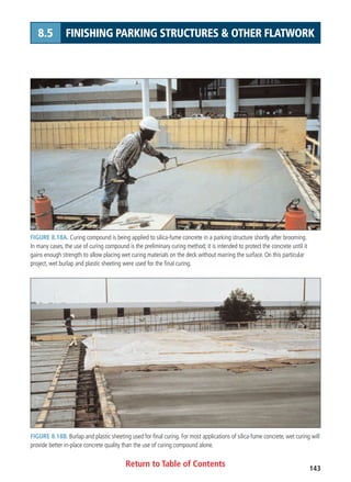 Return to Table of Contents 143
8.5 FINISHING PARKING STRUCTURES  OTHER FLATWORK
FIGURE 8.18A. Curing compound is being applied to silica-fume concrete in a parking structure shortly after brooming.
In many cases, the use of curing compound is the preliminary curing method; it is intended to protect the concrete until it
gains enough strength to allow placing wet curing materials on the deck without marring the surface. On this particular
project, wet burlap and plastic sheeting were used for the final curing.
FIGURE 8.18B. Burlap and plastic sheeting used for final curing. For most applications of silica-fume concrete, wet curing will
provide better in-place concrete quality than the use of curing compound alone.
 
