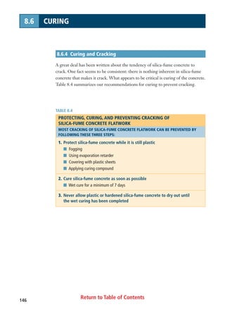 Return to Table of Contents146
8.6 CURING
8.6.4 Curing and Cracking
A great deal has been written about the tendency of silica-fume concrete to
crack. One fact seems to be consistent: there is nothing inherent in silica-fume
concrete that makes it crack. What appears to be critical is curing of the concrete.
Table 8.4 summarizes our recommendations for curing to prevent cracking.
TABLE 8.4
PROTECTING, CURING, AND PREVENTING CRACKING OF
SILICA-FUME CONCRETE FLATWORK
MOST CRACKING OF SILICA-FUME CONCRETE FLATWORK CAN BE PREVENTED BY
FOLLOWING THESE THREE STEPS:
1. Protect silica-fume concrete while it is still plastic
I Fogging
I Using evaporation retarder
I Covering with plastic sheets
I Applying curing compound
2. Cure silica-fume concrete as soon as possible
I Wet cure for a minimum of 7 days
3. Never allow plastic or hardened silica-fume concrete to dry out until
the wet curing has been completed
 