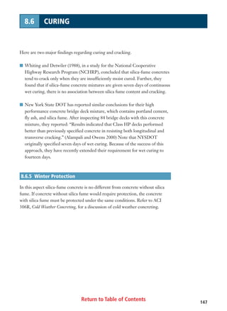 Return to Table of Contents 147
8.6 CURING
Here are two major findings regarding curing and cracking.
I Whiting and Detwiler (1988), in a study for the National Cooperative
Highway Research Program (NCHRP), concluded that silica-fume concretes
tend to crack only when they are insufficiently moist cured. Further, they
found that if silica-fume concrete mixtures are given seven days of continuous
wet curing, there is no association between silica fume content and cracking.
I New York State DOT has reported similar conclusions for their high
performance concrete bridge deck mixture, which contains portland cement,
fly ash, and silica fume. After inspecting 84 bridge decks with this concrete
mixture, they reported: “Results indicated that Class HP decks performed
better than previously specified concrete in resisting both longitudinal and
transverse cracking.” (Alampali and Owens 2000) Note that NYSDOT
originally specified seven days of wet curing. Because of the success of this
approach, they have recently extended their requirement for wet curing to
fourteen days.
8.6.5 Winter Protection
In this aspect silica-fume concrete is no different from concrete without silica
fume. If concrete without silica fume would require protection, the concrete
with silica fume must be protected under the same conditions. Refer to ACI
306R, Cold Weather Concreting, for a discussion of cold weather concreting.
 