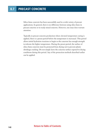 Return to Table of Contents148
8.7 PRECAST CONCRETE
Silica-fume concrete has been successfully used in a wide variety of precast
applications. In general, there is no difference between using silica fume in
precast concrete or in ready mixed concrete. However, one issue does warrant
attention.
Typically in precast concrete production where elevated temperature curing is
applied, there is a preset period before the temperature is increased. This period
allows initial hydration reactions to begin so the concrete has enough strength
to tolerate the higher temperature. During the preset period, the surface of
silica-fume concrete must be protected from drying out to prevent plastic
shrinkage cracking. Do not simply leave the concrete surface exposed to drying
conditions during this period. Any of the protection methods described earlier
can be applied.
 