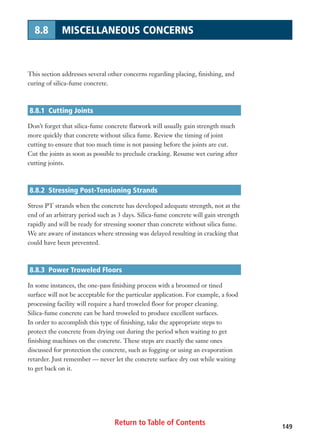 Return to Table of Contents 149
8.8 MISCELLANEOUS CONCERNS
This section addresses several other concerns regarding placing, finishing, and
curing of silica-fume concrete.
8.8.1 Cutting Joints
Don’t forget that silica-fume concrete flatwork will usually gain strength much
more quickly that concrete without silica fume. Review the timing of joint
cutting to ensure that too much time is not passing before the joints are cut.
Cut the joints as soon as possible to preclude cracking. Resume wet curing after
cutting joints.
8.8.2 Stressing Post-Tensioning Strands
Stress PT strands when the concrete has developed adequate strength, not at the
end of an arbitrary period such as 3 days. Silica-fume concrete will gain strength
rapidly and will be ready for stressing sooner than concrete without silica fume.
We are aware of instances where stressing was delayed resulting in cracking that
could have been prevented.
8.8.3 Power Troweled Floors
In some instances, the one-pass finishing process with a broomed or tined
surface will not be acceptable for the particular application. For example, a food
processing facility will require a hard troweled floor for proper cleaning.
Silica-fume concrete can be hard troweled to produce excellent surfaces.
In order to accomplish this type of finishing, take the appropriate steps to
protect the concrete from drying out during the period when waiting to get
finishing machines on the concrete. These steps are exactly the same ones
discussed for protection the concrete, such as fogging or using an evaporation
retarder. Just remember — never let the concrete surface dry out while waiting
to get back on it.
 