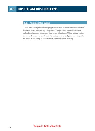 Return to Table of Contents150
8.8 MISCELLANEOUS CONCERNS
8.8.4 Painting After Curing
There have been problems applying traffic stripes to silica-fume concrete that
has been cured using curing compound. This problem is most likely more
related to the curing compound than to the silica fume. When using a curing
compound, be sure to verify that the curing material and paint are compatible
or it will be necessary to remove the compound before painting.
 