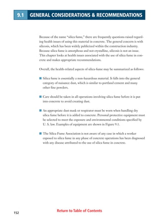 Return to Table of Contents152
9.1 GENERAL CONSIDERATIONS  RECOMMENDATIONS
Because of the name “silica fume,” there are frequently questions raised regard-
ing health issues of using this material in concrete. The general concern is with
silicosis, which has been widely publicized within the construction industry.
Because silica fume is amorphous and not crystalline, silicosis is not an issue.
This chapter looks at health issues associated with the use of silica fume in con-
crete and makes appropriate recommendations.
Overall, the health-related aspects of silica-fume may be summarized as follows:
I Silica fume is essentially a non-hazardous material. It falls into the general
category of nuisance dust, which is similar to portland cement and many
other fine powders.
I Care should be taken in all operations involving silica fume before it is put
into concrete to avoid creating dust.
I An appropriate dust mask or respirator must be worn when handling dry
silica fume before it is added to concrete. Personal protective equipment must
be selected to meet the exposure and environmental conditions specified by
U. S. law. Examples of equipment are shown in Figure 9.1.
I The Silica Fume Association is not aware of any case in which a worker
exposed to silica fume in any phase of concrete operations has been diagnosed
with any disease attributed to the use of silica fume in concrete.
 