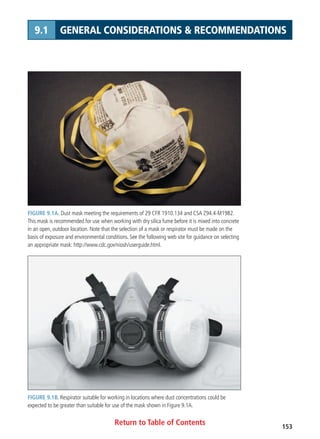 Return to Table of Contents 153
9.1 GENERAL CONSIDERATIONS  RECOMMENDATIONS
FIGURE 9.1A. Dust mask meeting the requirements of 29 CFR 1910.134 and CSA Z94.4-M1982.
This mask is recommended for use when working with dry silica fume before it is mixed into concrete
in an open, outdoor location. Note that the selection of a mask or respirator must be made on the
basis of exposure and environmental conditions. See the following web site for guidance on selecting
an appropriate mask: http://www.cdc.gov/niosh/userguide.html.
FIGURE 9.1B. Respirator suitable for working in locations where dust concentrations could be
expected to be greater than suitable for use of the mask shown in Figure 9.1A.
 