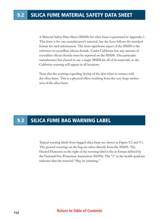 Return to Table of Contents154
9.2 SILICA FUME MATERIAL SAFETY DATA SHEET
9.3 SILICA FUME BAG WARNING LABEL
Typical warning labels from bagged silica fume are shown in Figure 9.2 and 9.3.
The general warnings on the bag are taken directly from the MSDS. The
Hazard Diamond on the right of the warning label is the in format defined by
the National Fire Protection Association (NFPA). The “1” in the health quadrant
indicates that the material “May be irritating.”
A Material Safety Data Sheet (MSDS) for silica fume is presented in Appendix 2.
This form is for one manufacturer’s material, but the form follows the standard
format for such information. The most significant aspect of the MSDS is the
reference to crystalline silicon dioxide. Under California law, any amount of
crystalline silicon dioxide must be reported on the MSDS. This particular
manufacturer has elected to use a single MSDS for all of its materials, so the
California warning will appear in all locations.
Note also the warning regarding drying of the skin when in contact with
dry silica fume. This is a physical effect resulting from the very large surface
area of the silica fume.
 