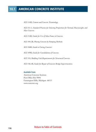Return to Table of Contents158
10.1 AMERICAN CONCRETE INSTITUTE
ACI 116R, Cement and Concrete Terminology.
ACI 211.1, Standard Practice for Selecting Proportions for Normal, Heavyweight, and
Mass Concrete.
ACI 234R, Guide for Use of Silica Fume in Concrete.
ACI 304.2R, Placing Concrete by Pumping Methods.
ACI 308R, Guide to Curing Concrete.
ACI 309R, Guide for Consolidation of Concrete.
ACI 318, Building Code Requirements for Structural Concrete.
ACI 546.1R, Guide for Repair of Concrete Bridge Superstructures.
Available from:
American Concrete Institute
Post Office Box 9094
Farmington Hills, Michigan 48333
www.concrete.org
 