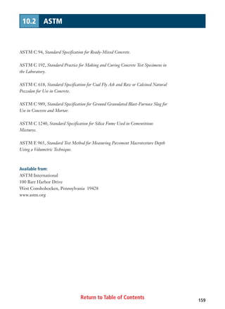 Return to Table of Contents 159
10.2 ASTM
ASTM C 94, Standard Specification for Ready-Mixed Concrete.
ASTM C 192, Standard Practice for Making and Curing Concrete Test Specimens in
the Laboratory.
ASTM C 618, Standard Specification for Coal Fly Ash and Raw or Calcined Natural
Pozzolan for Use in Concrete.
ASTM C 989, Standard Specification for Ground Granulated Blast-Furnace Slag for
Use in Concrete and Mortar.
ASTM C 1240, Standard Specification for Silica Fume Used in Cementitious
Mixtures.
ASTM E 965, Standard Test Method for Measuring Pavement Macrotexture Depth
Using a Volumetric Technique.
Available from:
ASTM International
100 Barr Harbor Drive
West Conshohocken, Pennsylvania 19428
www.astm.org
 