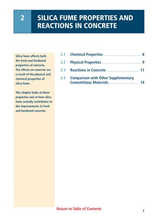 Return to Table of Contents
2.1 Chemical Properties ...................................................... 8
2.2 Physical Properties ........................................................ 9
2.3 Reactions in Concrete................................................ 11
2.4 Comparison with Other Supplementary
Cementitious Materials............................................ 14
Silica fume affects both
the fresh and hardened
properties of concrete.
The effects on concrete are
a result of the physical and
chemical properties of
silica fume.
This chapter looks at those
properties and at how silica
fume actually contributes to
the improvements in fresh
and hardened concrete.
2 SILICA FUME PROPERTIES AND
REACTIONS IN CONCRETE
7
 