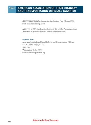 Return to Table of Contents160
10.3 AMERICAN ASSOCIATION OF STATE HIGHWAY
AND TRANSPORTATION OFFICIALS (AASHTO)
AASHTO LRFD Bridge Construction Specifications, First Edition, 1998
(with annual interim updates).
AASHTO M 307, Standard Specification for Use of Silica Fume as a Mineral
Admixture in Hydraulic-Cement Concrete Mortar and Grout.
Available from:
American Association of State Highway and Transportation Officials
444 N Capitol Street, N. W.
Suite 249
Washington, D. C. 20001
http://www.transportation.org
 