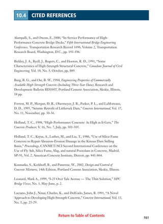Return to Table of Contents 161
10.4 CITED REFERENCES
Alampalli, S., and Owens, F., 2000, “In-Service Performance of High-
Performance Concrete Bridge Decks,” Fifth International Bridge Engineering
Conference, Transportation Research Record 1696, Volume 2, Transportation
Research Board, Washington, D.C., pp. 193-196.
Bickley, J. A., Ryell, J., Rogers, C., and Hooton, R. D., 1991, “Some
Characteristics of High-Strength Structural Concrete,” Canadian Journal of Civil
Engineering, Vol. 18, No. 5, October, pp. 889.
Burg, R. G., and Ost, B. W., 1994, Engineering Properties of Commercially
Available High-Strength Concrete (Including Three-Year Data), Research and
Development Bulletin RD104T, Portland Cement Association, Skokie, Illinois,
58 pp.
Forrest, M. P., Morgan, D. R., Obermeyer, J. R., Parker, P. L., and LaMoreaux,
D. D., 1995, “Seismic Retrofit of Littlerock Dam,” Concrete International, Vol. 17,
No. 11, November, pp. 30-36.
Holland, T. C., 1998, “High-Performance Concrete: As High as It Gets,” The
Concrete Producer, V. 16, No. 7, July, pp. 501-505.
Holland, T. C., Krysa, A., Luther, M., and Liu, T., 1986, “Use of Silica-Fume
Concrete to Repair Abrasion-Erosion Damage in the Kinzua Dam Stilling
Basin,” Proceedings, CANMET/ACI Second International Conference on the
Use of Fly Ash, Silica Fume, Slag, and natural Pozzolans in Concrete, Madrid,
SP-91, Vol. 2, American Concrete Institute, Detroit, pp. 841-864.
Kosmatka, S., Kerkhoff, B., and Panerese, W., 2002, Design and Control of
Concrete Mixtures, 14th Edition, Portland Cement Association, Skokie, Illinois.
Leonard, Mark A., 1999, “I-25 Over Yale Avenue — The Thin Solution,” HPC
Bridge Views, No. 3, May-June, p. 2.
Luciano, John J., Nmai, Charles, K., and DelGado, James, R. 1991, “A Novel
Approach to Developing High-Strength Concrete,” Concrete International, Vol. 13,
No. 5, pp. 25-29.
 