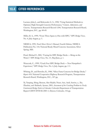 Luciano, John J., and Bobrowski, G. S., 1990, “Using Statistical Methods to
Optimize High-Strength Concrete Performance,” Cement, Admixtures, and
Concrete, Transportation Research Record 1284, Transportation Research Board,
Washington, D.C., pp. 60-69.
Miller, R. A., 1999, “From Three Spans to One with HPC,” HPC Bridge Views,
No. 4, July-August, p. 5.
NRMCA, 1999, Truck Mixer Driver’s Manual, Fourth Edition, NRMCA
Publication No. 118, National Ready Mixed Concrete Association, Silver
Spring, MD.
Praul, Michael F., 2001, “Curing for HPC Bridge Decks — Bring on the
Water!,” HPC Bridge Views, No. 15, May/June, p. 1.
Waszczuk, C., 1999, “Crack Free HPC Bridge Deck — New Hampshire’s
Experience,” HPC Bridge Views, No. 4, July-August, pp. 2-3.
Whiting, D., and Detwiler, R., 1988, “Silica-Fume Concrete for Bridge Decks,”
Report 410, National Cooperative Highway Research Program, Transportation
Research Board, Washington, D.C., 107 pp.
Xi, Yunping, Shing, Benson, Abu-Hejleh, Naser, Asiz, Andi, Suwito, a., Xie,
Zhaohui, and Ababneh, Ayman, 2003, Assessment of the Cracking Problem in Newly
Constructed Bridge Decks in Colorado, Colorado Department of Transportation
Report CDOT-DTD-R-2003-3, Denver, Colorado, 136 pp.
Return to Table of Contents162
10.4 CITED REFERENCES
 
